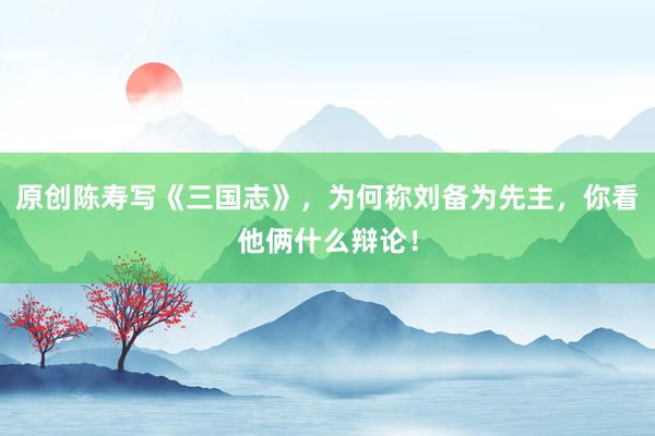 原创陈寿写《三国志》，为何称刘备为先主，你看他俩什么辩论！