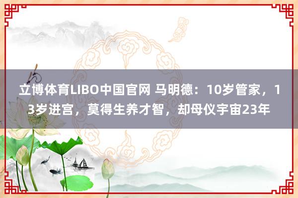 立博体育LIBO中国官网 马明德：10岁管家，13岁进宫，莫得生养才智，却母仪宇宙23年