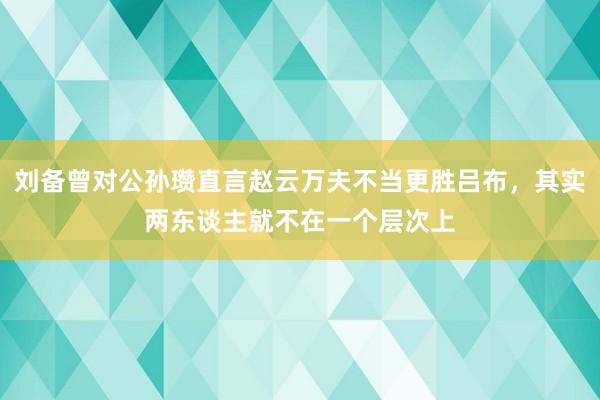 刘备曾对公孙瓒直言赵云万夫不当更胜吕布，其实两东谈主就不在一个层次上
