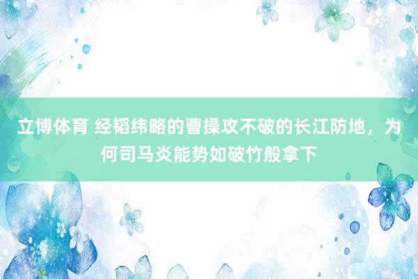 立博体育 经韬纬略的曹操攻不破的长江防地，为何司马炎能势如破竹般拿下