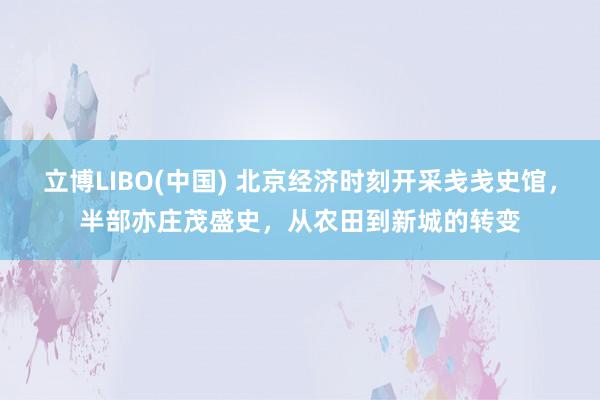 立博LIBO(中国) 北京经济时刻开采戋戋史馆，半部亦庄茂盛史，从农田到新城的转变