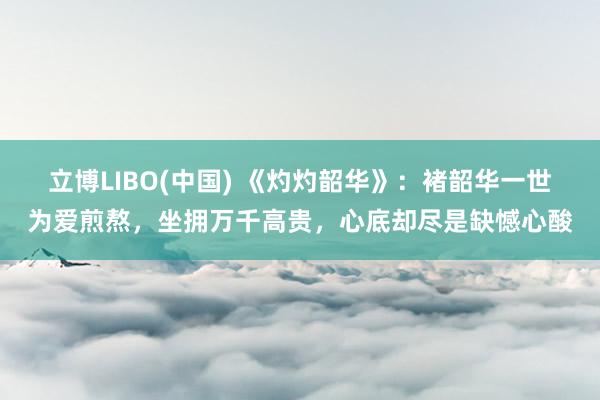 立博LIBO(中国) 《灼灼韶华》：褚韶华一世为爱煎熬，坐拥万千高贵，心底却尽是缺憾心酸