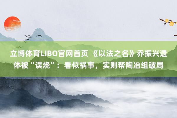 立博体育LIBO官网首页 《以法之名》乔振兴遗体被“误烧”：看似祸事，实则帮陶冶组破局