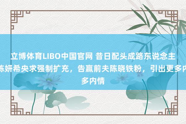 立博体育LIBO中国官网 昔日配头成路东说念主！陈妍希央求强制扩充，告赢前夫陈晓铁粉，引出更多内情