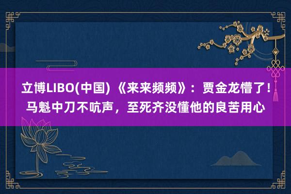 立博LIBO(中国) 《来来频频》：贾金龙懵了！马魁中刀不吭声，至死齐没懂他的良苦用心