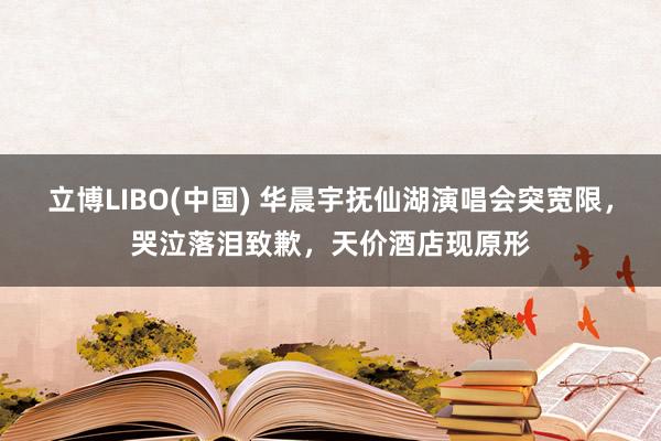 立博LIBO(中国) 华晨宇抚仙湖演唱会突宽限，哭泣落泪致歉，天价酒店现原形