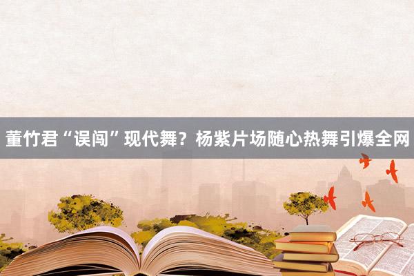 董竹君“误闯”现代舞？杨紫片场随心热舞引爆全网
