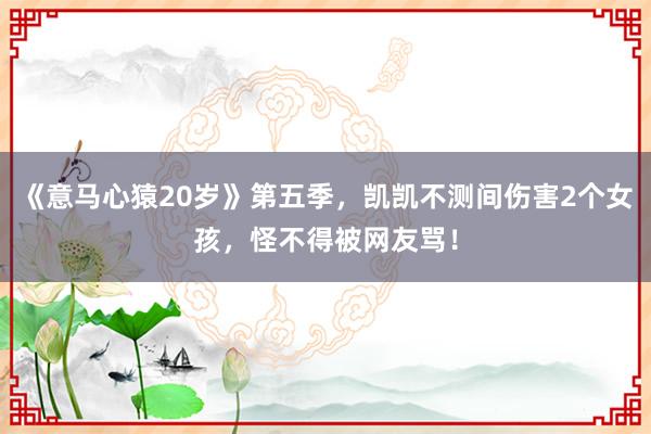 《意马心猿20岁》第五季，凯凯不测间伤害2个女孩，怪不得被网友骂！
