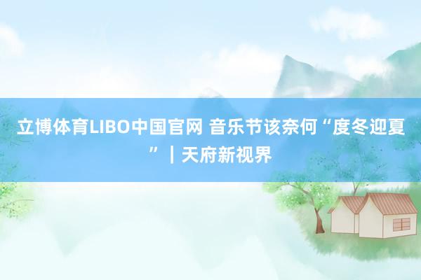 立博体育LIBO中国官网 音乐节该奈何“度冬迎夏”｜天府新视界
