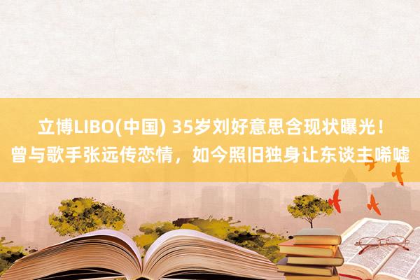 立博LIBO(中国) 35岁刘好意思含现状曝光！曾与歌手张远传恋情，如今照旧独身让东谈主唏嘘