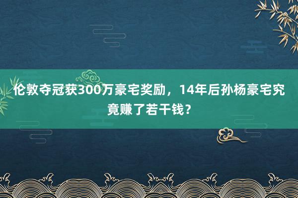 伦敦夺冠获300万豪宅奖励，14年后孙杨豪宅究竟赚了若干钱？