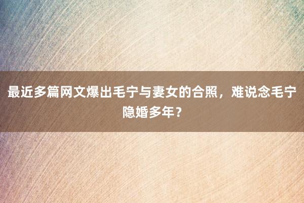 最近多篇网文爆出毛宁与妻女的合照，难说念毛宁隐婚多年？