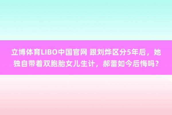 立博体育LIBO中国官网 跟刘烨区分5年后，她独自带着双胞胎女儿生计，郝蕾如今后悔吗？