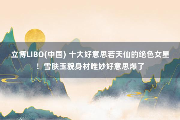 立博LIBO(中国) 十大好意思若天仙的绝色女星！雪肤玉貌身材唯妙好意思爆了