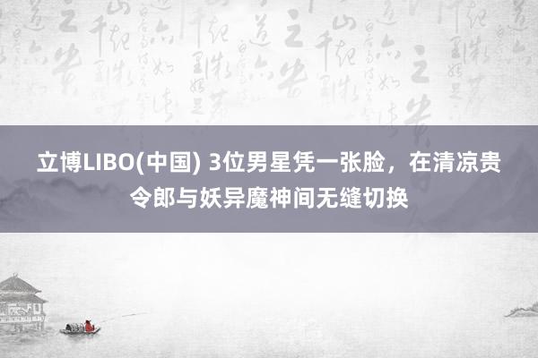 立博LIBO(中国) 3位男星凭一张脸，在清凉贵令郎与妖异魔神间无缝切换