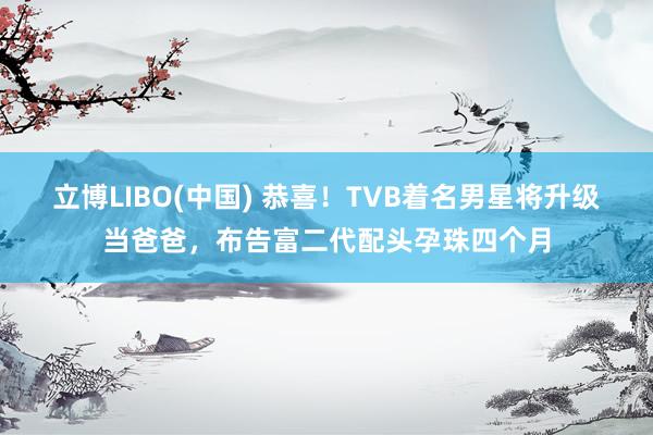立博LIBO(中国) 恭喜！TVB着名男星将升级当爸爸，布告富二代配头孕珠四个月
