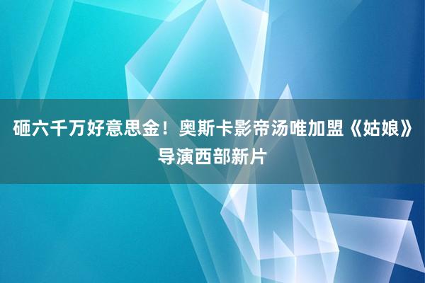 砸六千万好意思金！奥斯卡影帝汤唯加盟《姑娘》导演西部新片