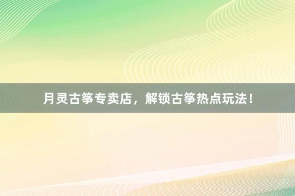 月灵古筝专卖店，解锁古筝热点玩法！