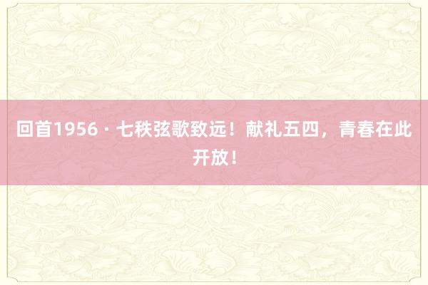回首1956 · 七秩弦歌致远！献礼五四，青春在此开放！