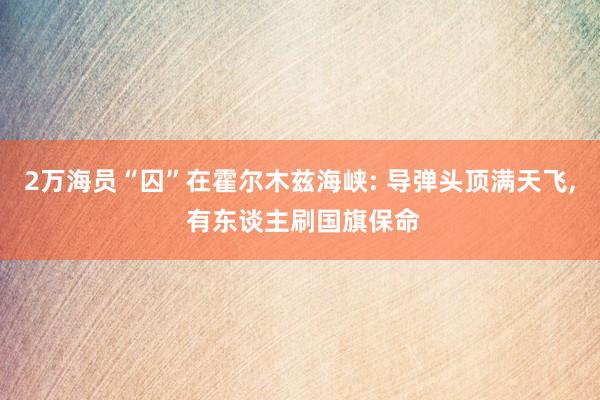 2万海员“囚”在霍尔木兹海峡: 导弹头顶满天飞, 有东谈主刷国旗保命