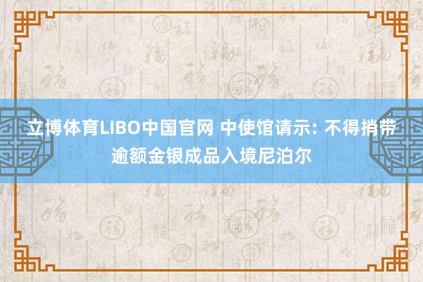 立博体育LIBO中国官网 中使馆请示: 不得捎带逾额金银成品入境尼泊尔