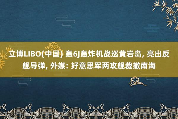 立博LIBO(中国) 轰6J轰炸机战巡黄岩岛, 亮出反舰导弹, 外媒: 好意思军两攻舰裁撤南海
