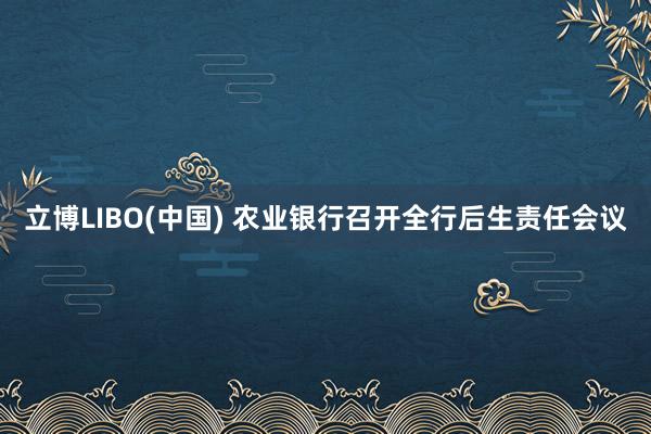 立博LIBO(中国) 农业银行召开全行后生责任会议
