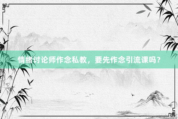 情绪讨论师作念私教，要先作念引流课吗？