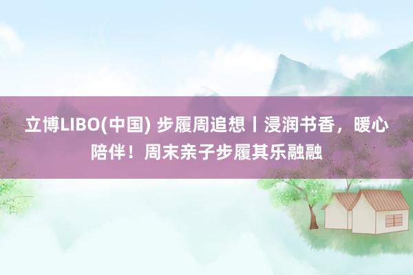 立博LIBO(中国) 步履周追想丨浸润书香，暖心陪伴！周末亲子步履其乐融融