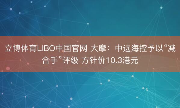 立博体育LIBO中国官网 大摩：中远海控予以“减合手”评级 方针价10.3港元