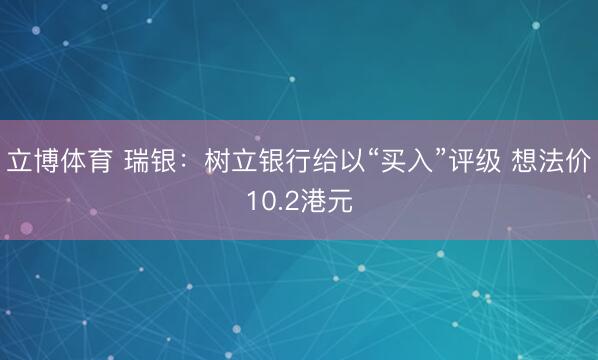 立博体育 瑞银：树立银行给以“买入”评级 想法价10.2港元