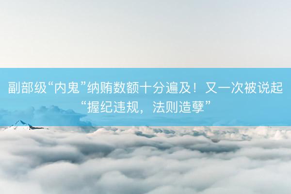 副部级“内鬼”纳贿数额十分遍及！又一次被说起“握纪违规，法则造孽”