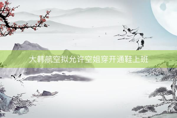 大韩航空拟允许空姐穿开通鞋上班