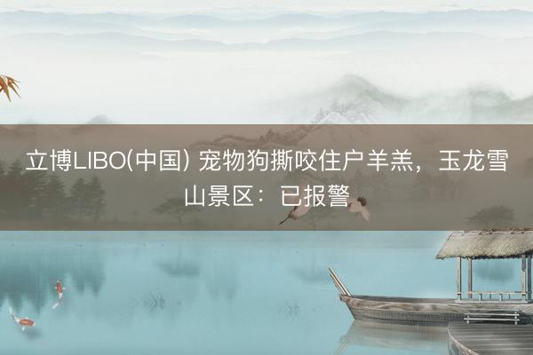 立博LIBO(中国) 宠物狗撕咬住户羊羔，玉龙雪山景区：已报警