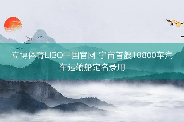 立博体育LIBO中国官网 宇宙首艘10800车汽车运输船定名录用
