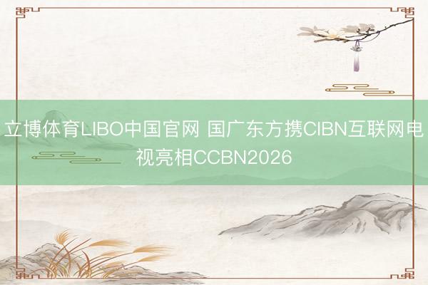 立博体育LIBO中国官网 国广东方携CIBN互联网电视亮相CCBN2026