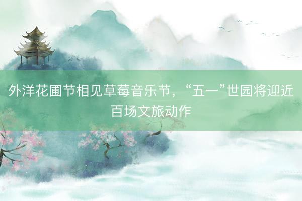 外洋花圃节相见草莓音乐节，“五一”世园将迎近百场文旅动作
