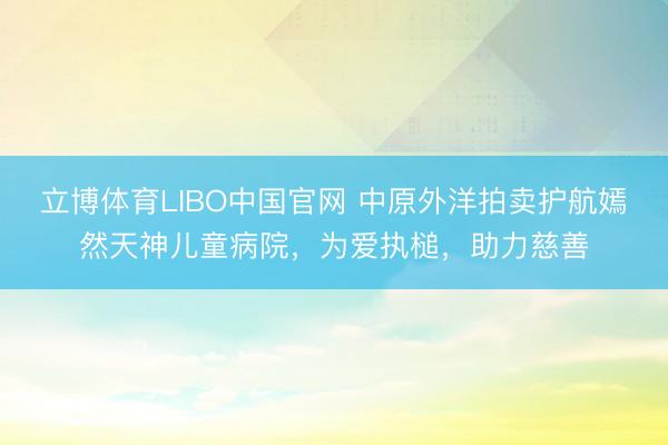 立博体育LIBO中国官网 中原外洋拍卖护航嫣然天神儿童病院，为爱执槌，助力慈善