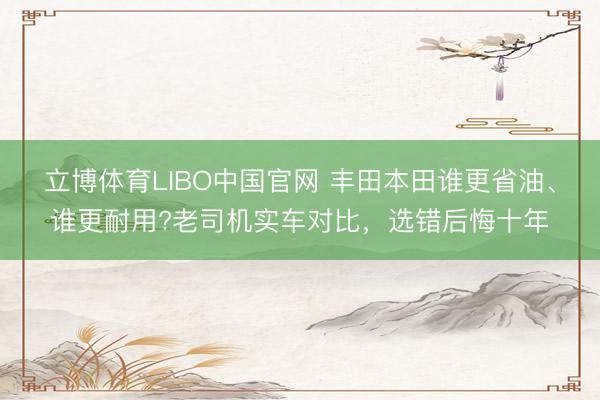 立博体育LIBO中国官网 丰田本田谁更省油、谁更耐用?老司机实车对比，选错后悔十年