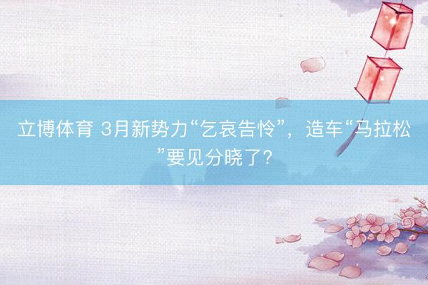 立博体育 3月新势力“乞哀告怜”，造车“马拉松”要见分晓了?