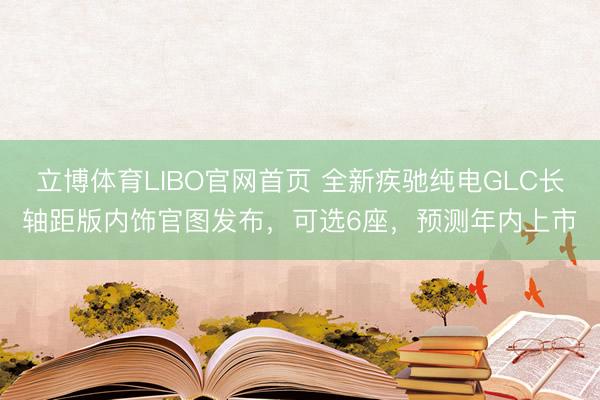 立博体育LIBO官网首页 全新疾驰纯电GLC长轴距版内饰官图发布，可选6座，预测年内上市