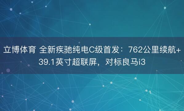 立博体育 全新疾驰纯电C级首发：762公里续航+39.1英寸超联屏，对标良马i3